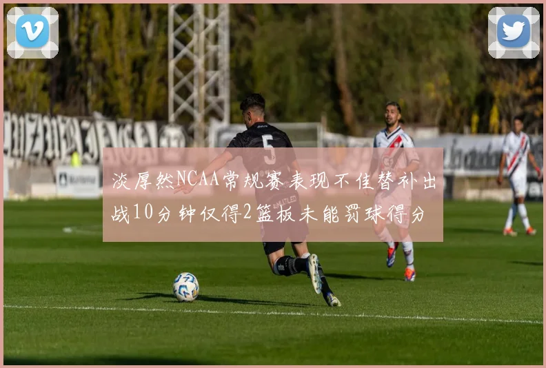 淡厚然NCAA常规赛表现不佳替补出战10分钟仅得2篮板未能罚球得分