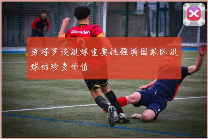 劳塔罗谈进球重要性强调国家队进球的珍贵价值