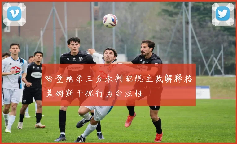 哈登绝杀三分未判犯规主裁解释格莱姆斯干扰行为合法性