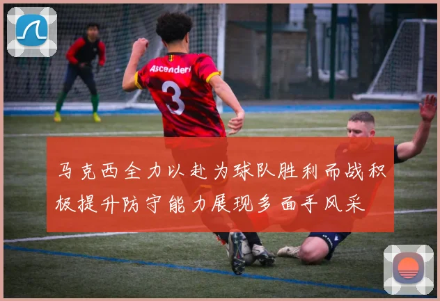 马克西全力以赴为球队胜利而战积极提升防守能力展现多面手风采