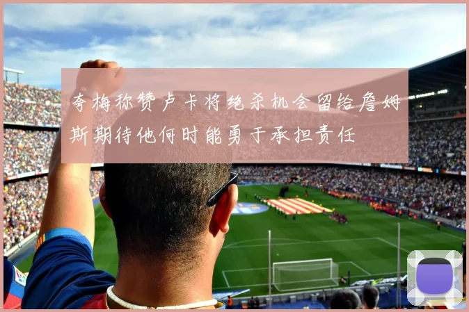 夸梅称赞卢卡将绝杀机会留给詹姆斯期待他何时能勇于承担责任