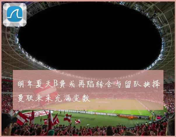 明年夏天B费或再陷转会与留队抉择曼联未来充满变数