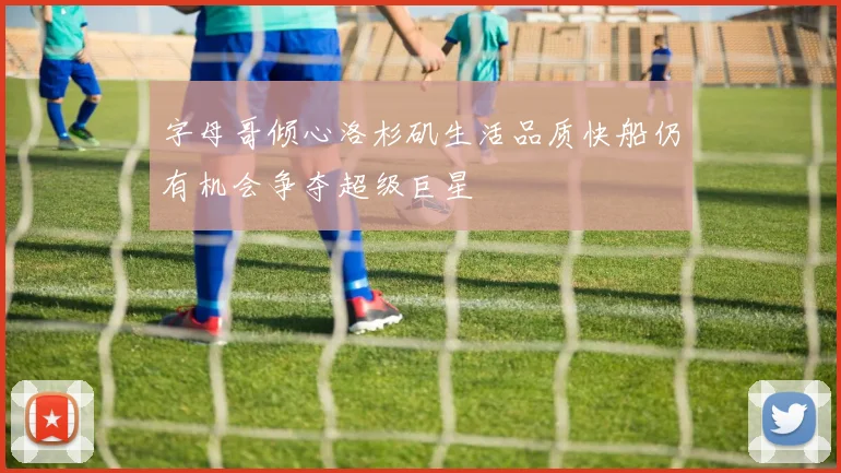 字母哥倾心洛杉矶生活品质快船仍有机会争夺超级巨星
