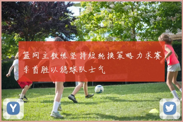 篮网主教练坚持短轮换策略力求赛季首胜以稳球队士气