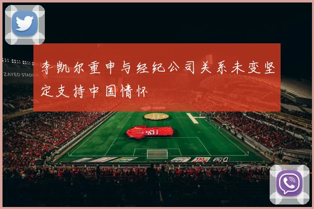 李凯尔重申与经纪公司关系未变坚定支持中国情怀