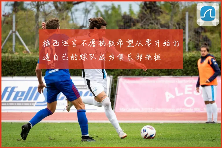 梅西坦言不愿执教希望从零开始打造自己的球队成为俱乐部老板