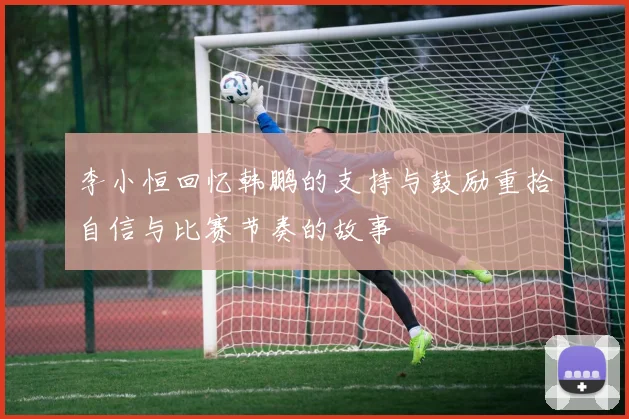 李小恒回忆韩鹏的支持与鼓励重拾自信与比赛节奏的故事