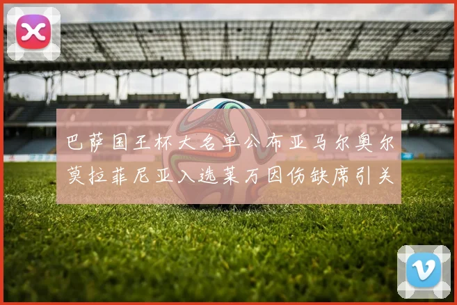 巴萨国王杯大名单公布亚马尔奥尔莫拉菲尼亚入选莱万因伤缺席引关注