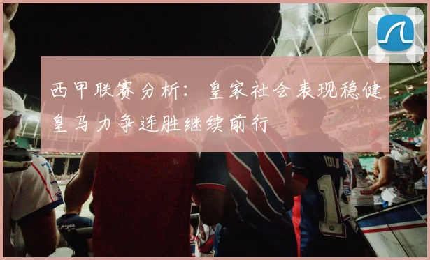 西甲联赛分析：皇家社会表现稳健皇马力争连胜继续前行