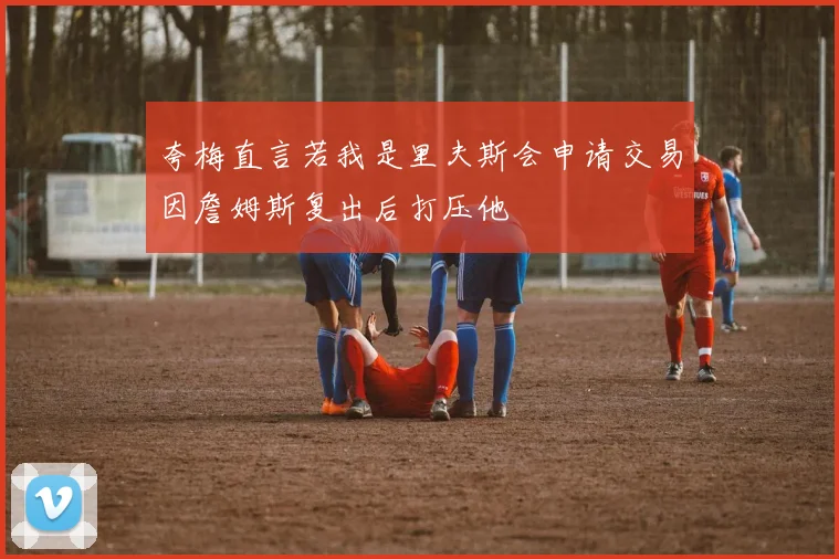 夸梅直言若我是里夫斯会申请交易因詹姆斯复出后打压他