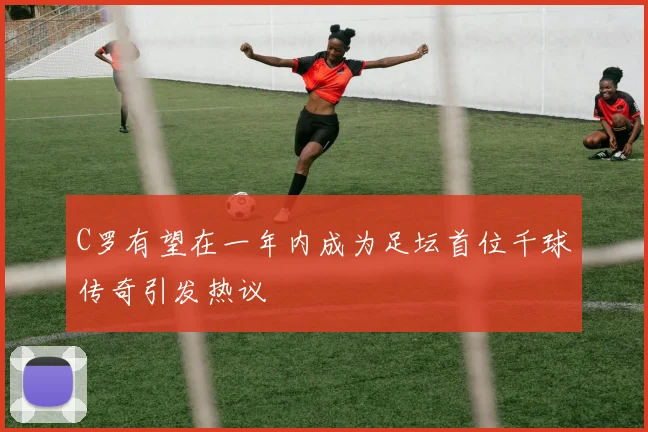 C罗有望在一年内成为足坛首位千球传奇引发热议