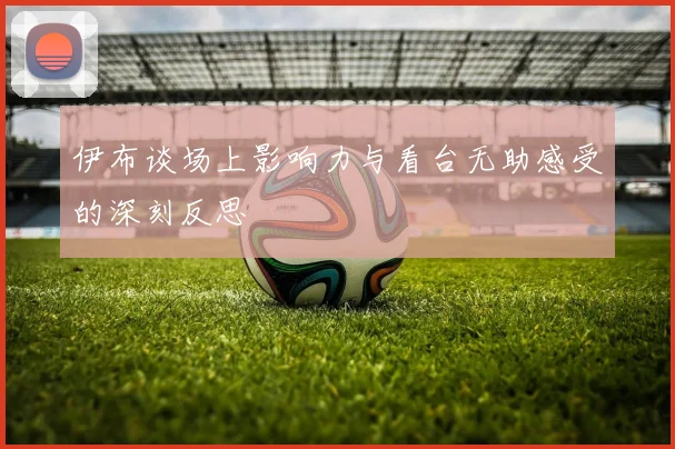 伊布谈场上影响力与看台无助感受的深刻反思