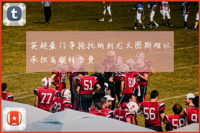 英超豪门争抢托纳利尤文图斯难以承担高额转会费