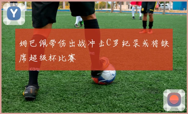 姆巴佩带伤出战冲击C罗纪录或将缺席超级杯比赛