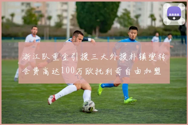 浙江队重金引援三大外援朴镇燮转会费高达100万欧托利奇自由加盟