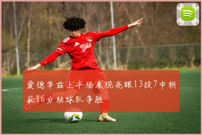 爱德华兹上半场表现亮眼13投7中斩获16分助球队争胜