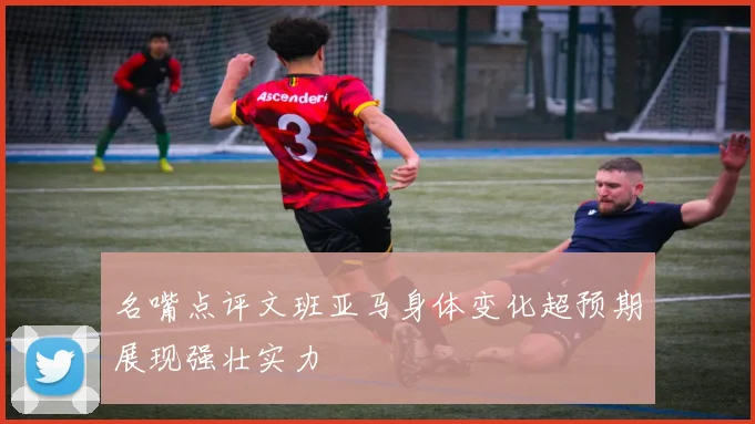 名嘴点评文班亚马身体变化超预期展现强壮实力
