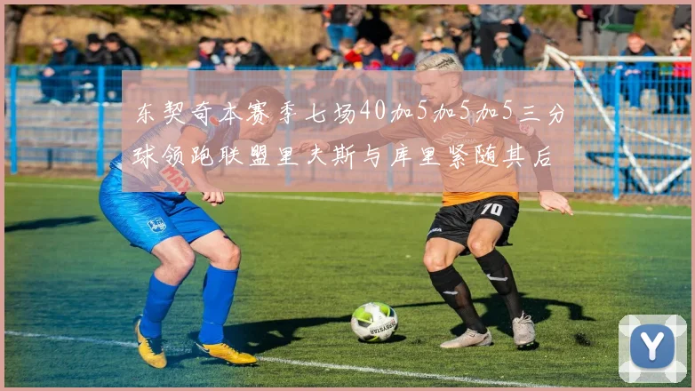 东契奇本赛季七场40加5加5加5三分球领跑联盟里夫斯与库里紧随其后