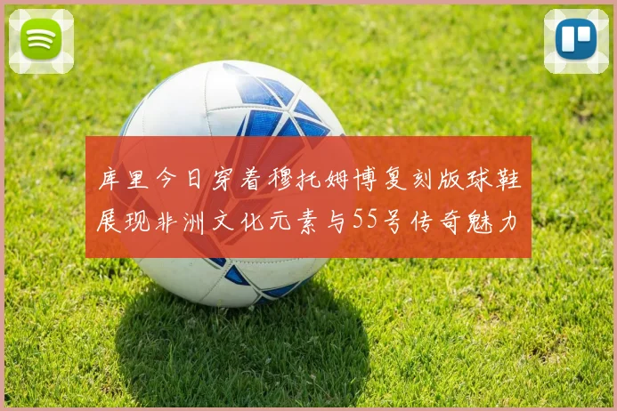 库里今日穿着穆托姆博复刻版球鞋展现非洲文化元素与55号传奇魅力