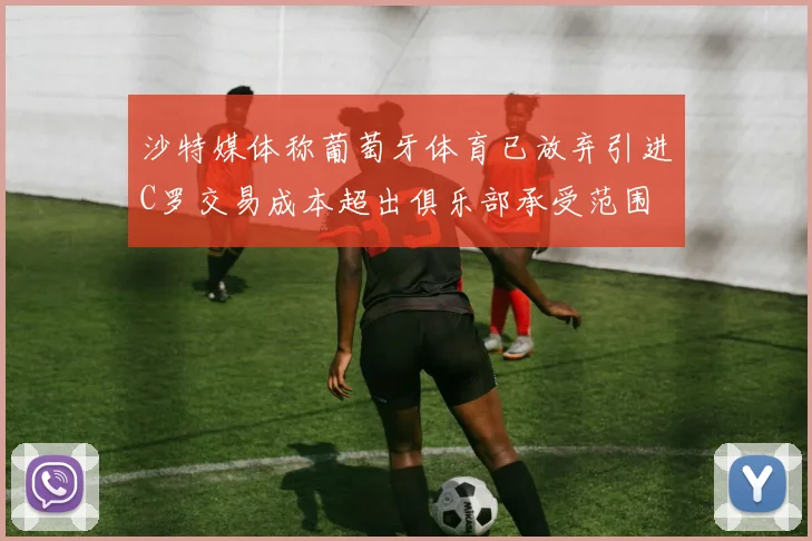 沙特媒体称葡萄牙体育已放弃引进C罗交易成本超出俱乐部承受范围