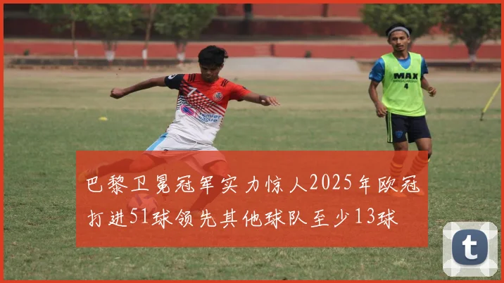 巴黎卫冕冠军实力惊人2025年欧冠打进51球领先其他球队至少13球