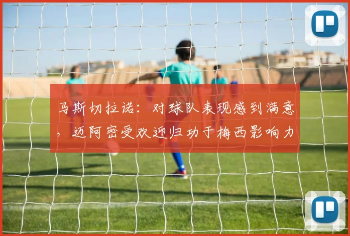 马斯切拉诺：对球队表现感到满意，迈阿密受欢迎归功于梅西影响力