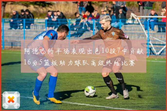 阿德巴约半场表现出色10投7中贡献16分5篮板助力球队高效终结比赛