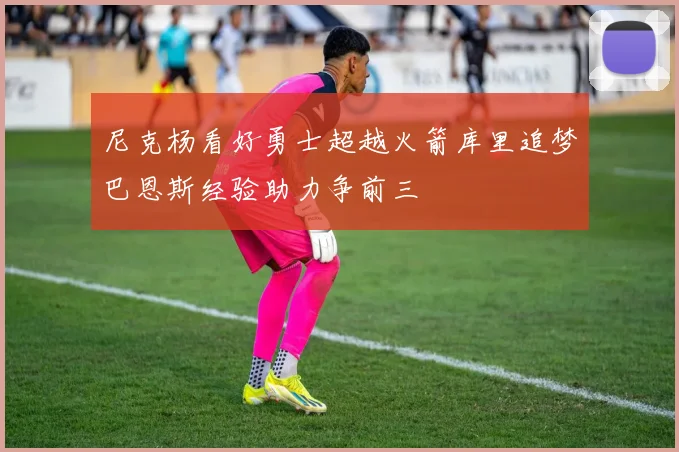 尼克杨看好勇士超越火箭库里追梦巴恩斯经验助力争前三