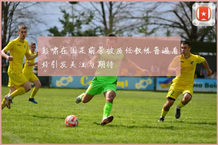 彭啸在国足前景被历任教练普遍看好引发关注与期待