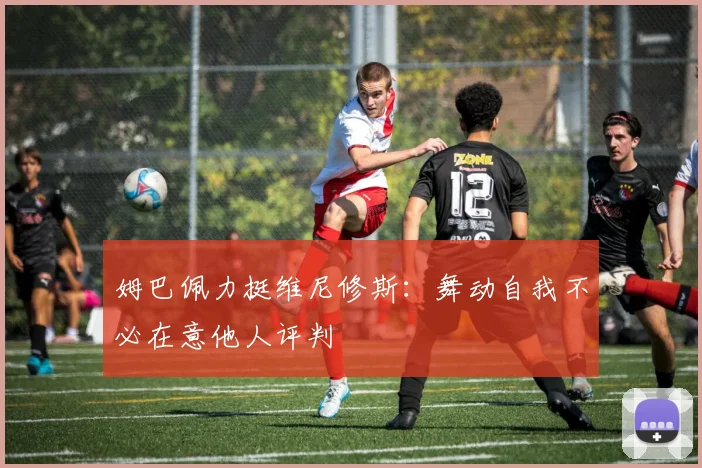 姆巴佩力挺维尼修斯：舞动自我不必在意他人评判