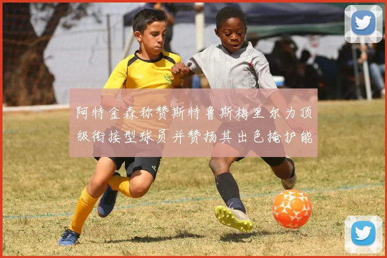 阿特金森称赞斯特鲁斯梅里尔为顶级衔接型球员并赞扬其出色掩护能力