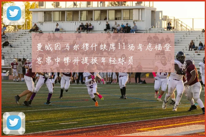 曼城因马尔穆什缺席11场考虑福登客串中锋并提拔年轻球员